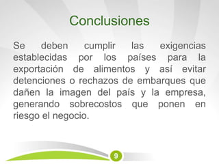 Conclusiones
Se deben cumplir las exigencias
establecidas por los países para la
exportación de alimentos y así evitar
detenciones o rechazos de embarques que
dañen la imagen del país y la empresa,
generando sobrecostos que ponen en
riesgo el negocio.
9
 