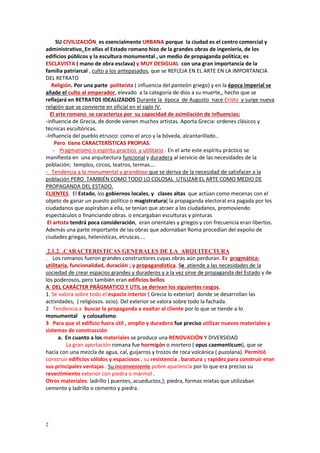 2
SU CIVILIZACIÓN es esencialmente URBANA porque la ciudad es el centro comercial y
administrativo. En ellas el Estado romano hizo de la grandes obras de ingeniería, de los
edificios públicos y la escultura monumental , un medio de propaganda política; es
ESCLAVISTA ( mano de obra esclava) y MUY DESIGUAL con una gran importancia de la
familia patriarcal , culto a los antepasados, que se REFLEJA EN EL ARTE EN LA IMPORTANCIA
DEL RETRATO
Religión. Por una parte politeísta ( influencia del panteón griego) y en la época imperial se
añade el culto al emperador, elevado a la categoría de dios a su muerte,, hecho que se
reflejará en RETRATOS IDEALIZADOS Durante la época de Augusto nace Cristo y surge nueva
religión que se convierte en oficial en el siglo IV.
El arte romano se caracteriza por su capacidad de asimilación de influencias:
-influencia de Grecia, de donde vienen muchos artistas. Aporta Grecia: ordenes clásicos y
técnicas escultóricas.
-Influencia del pueblo etrusco: como el arco y la bóveda, alcantarillado..
Pero tiene CARACTERÍSTICAS PROPIAS:
- Pragmatismo o espíritu practico y utilitario . En el arte este espíritu práctico se
manifiesta en una arquitectura funcional y duradera al servicio de las necesidades de la
población; templos, circos, teatros, termas….
- Tendencia a la monumental y grandioso que se deriva de la necesidad de satisfacer a la
población PERO TAMBIÉN COMO TODO LO COLOSAL UTILIZAR EL ARTE COMO MEDIO DE
PROPAGANDA DEL ESTADO.
CLIENTES. El Estado, los gobiernos locales, y clases altas que actúan como mecenas con el
objeto de ganar un puesto político o magistratura( la propaganda electoral era pagada por los
ciudadanos que aspiraban a ella, se tenían que atraer a los ciudadanos, promoviendo
espectáculos o financiando obras. o encargaban esculturas y pinturas
El artista tendrá poca consideración, eran orientales y griegos y con frecuencia eran libertos.
Además una parte importante de las obras que adornaban Roma procedían del expolio de
ciudades griegas, helenísticas, etruscas....
2.1.2. .CARACTERISTICAS GENERALES DE LA ARQUITECTURA
. Los romanos fueron grandes constructores cuyas obras aún perduran. Es pragmática:
utilitaria, funcionalidad, duración ; y propagandística. Se atiende a las necesidades de la
sociedad de crear espacios grandes y duraderos y a la vez sirve de propaganda del Estado y de
los poderosos, pero también eran edificios bellos
A DEL CARÁCTER PRÁGMATICO Y UTIL se derivan los siguientes rasgos.
1. Se valora sobre todo el espacio interior ( Grecia lo exterior) donde se desarrollan las
actividades, ( religiosos. ocio). Del exterior se valora sobre todo la fachada.
2 Tendencia a buscar la propaganda a exaltar al cliente por lo que se tiende a lo
monumental y colosalismo.
3 Para que el edificio fuera útil , amplio y duradero fue preciso utilizar nuevos materiales y
sistemas de construcción
a. En cuanto a los materiales se produce una RENOVACIÓN Y DIVERSIDAD
La gran aportación romana fue hormigón o mortero ( opus caementicum), que se
hacía con una mezcla de agua, cal, guijarros y trozos de roca volcánica ( puzolana). Permitió
construir edificios sólidos y espaciosos ; su resistencia , baratura y rapidez para construir eran
sus principales ventajas . Su inconveniente pobre apariencia por lo que era preciso su
revestimiento exterior con piedra o mármol .
Otros materiales: ladrillo ( puentes, acueductos,); piedra, formas mixtas que utilizaban
cemento y ladrillo o cemento y piedra.
 