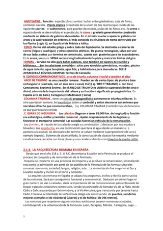 5
ANFITEATRO . Función : espectáculos cruentos: luchas entre gladiadores, caza de fieras,
combates navales. Planta elíptica ( resultado de la unión de dos teatros) que consta de las
siguientes partes: el subterráneo, para guardar decorados, jaulas de las fieras, etc.; la arena o
espacio donde se desarrollaba el espectáculo; la cávea o graderío generalmente construido
mediante un sistema de galerías abovedadas. En el exterior vuelve a aparecer galerías con
arcos y la superposición de órdenes. El más conocido es el Coliseo de Roma construido por
los Flavios ( siglo I ); en España el de Mérida e Itálica.
CIRCO. Deriva del estadio griego y sobre todo del hipódromo. Se destinaba a carreras de
carros ( bigas o cuadrigas) y otros ejercicios atléticos. De planta rectangular, salvo por uno
de sus lados cortos que termina en semicírculo, cuenta con graderíos para los espectadores.
En la arena, un muro SPINA recorre longitudinalmente la pista y marca los límites del giro.
TERMAS . Servían no sólo para baños públicos, sino también de lugares de reunión y
biblioteca,....Son instalaciones complejas : salas para ejercicios gimnásticos, masajes ; piscina
de agua caliente, agua templada, agua fría, y habitaciones para desnudarse. SUELE
APARECER LA BÓVEDA.EJEMPLO: Termas de Caracalla
B EDIFICIOS CONMEMORATIVOS.: arco de triunfo, columna triunfal y también el altar
ARCO DE TRIUNFO es una creación romana. Pueden ser de varios tipos: de planta o base
rectangular o cuadrada, con un solo arco o vano( LUZ) ( ej. TITO Y TRAJANO) o con tres(
Constantino, Septimio Severo). En el ARCO DE TRIUNFO es visible la superposición del arco y
dintel, además de la importancia del relieve y su función o significado propagandístico. En
España arco de Bará ( Tarragona) y Medinaceli ( Soria)
COLUMNA TRIUNFAL , tiene un sentido propagandístico conmemorar triunfos militares. Es
otra aportación romana. Se levantaban sobre un pedestal y solían decorarse con relieves que
narraban el hecho que conmemoraban, ( ej. CDLUN¡NA TRAJANA ) también función funeraria
ya que guardaba las cenizas
.C. OBRAS DE INGENIERIA. Las calzadas (llegaron a tener 85.000 km. de longitud) su función
era estratégica, militar y también comercial ,rápido desplazamiento de las legiones y
favorecer el transporte comercial Las calzadas fueron un vehículo de la romanización.
Los puentes , el trazado de las calzadas exigía su construcción .( destacan por sus arcadas y
bóvedas). Los acueductos, es una construcción que lleva el agua desde un manantial o
pantano a la ciudad; los desniveles del terreno se salvan mediante superposiciones de arco (
ejemplo Segovia). Sistemas de alcantarillado, la construcción de cloacas fue resuelta mediante
canalizaciones cerradas con losas planas y con canales cubiertos con bóvedas de medio cañón
2.1.4. LA ARQUITECTURA ROMANA EN ESPAÑA
Desde que en el año 218 a. C. III A.C. desembarca Escipión en la Península se produce el
proceso de conquista y de romanización de la Península.
Hispania se convierte en una provincia del Imperio y se produce la romanización, entendiendo
esta como la asimilación por parte de los pueblos de la Península de las formas culturales
romanas: economía, sociedad, lengua, religión, arte... La romanización fue mayor en el Sur y
Levante español y menor en el norte y noroeste.
La arquitectura romana en España se adapta los programas, estilos y técnica constructiva
de los romanos. Será por consiguiente funcional y monumental. Destacan en primer lugar el
gran número de vías o calzadas, dada la importancia de las comunicaciones para el traslado de
tropas o para las relaciones comerciales, siendo las principales la llamada Vía de la Plata, desde
Cádiz a Galicia pasando por Extremadura, y la Vía Herculea, que transcurría por Levante hasta
Cádiz. El relieve accidentado de la Península obligó a la construcción de puentes, siendo los
mejores ejemplos el de Alcántara( Cáceres) y el de Mérida ( de 706 metros).
Los romanos que respetaron algunos núcleos autóctonos crearon numerosas ciudades,
contribuyendo a la urbanización de la Península. León, Zaragoza, Mérida, Tarragona, Lugo....
 