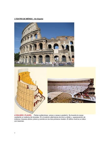 7
3 TEATRO DE MÉRIDA : Ver España
4 COLISEO ( FLAVIO). Partes subterráneo, arena y cavea o graderío. Se levanta la cavea
mediante un sistema de bóvedas. En el exterior alternancia de arco y dintel y superposición de
órdenes: toscano-dórico; jónico y corintio en los tres primeros niveles. El último nivel es un ático
con lesemas.
 