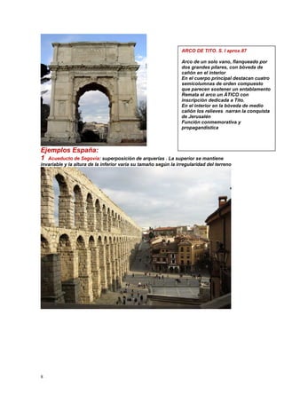 8
Ejemplos España:
1 Acueducto de Segovia: superposición de arquerías . La superior se mantiene
invariable y la altura de la inferior varia su tamaño según la irregularidad del terreno
ARCO DE TITO. S. I aprox.87
Arco de un solo vano, flanqueado por
dos grandes pilares, con bóveda de
cañón en el interior
En el cuerpo principal destacan cuatro
semicolumnas de orden compuesto
que parecen sostener un entablamento
Remata el arco un ÁTICO con
inscripción dedicada a Tito.
En el interior en la bóveda de medio
cañón los relieves narran la conquista
de Jerusalén
Función conmemorativa y
propagandística
 