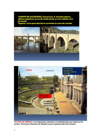 9
PUENTE DE ALCÁNTARA( Cáceres)S. II. Grandespilares ,
sillaresregulares, arcos de medio punto y en la calzada arco
de triunfo
Tajamar : sirve para desviar la corrienteen caso de crecida
Frons Scaenae
( dos pisos, con
entrantes y salientes
tres calles)
Orquestra
(semicircular)
para músicos
scaena
cavea
summa
media
ima
Gradas para
autoridades
vomitorium
TEATRO DE MÉRIDA ( ver estructura, atención a la distribución por clases en la
cavea) Sirve para itinerario de España como el general del arte romano
 