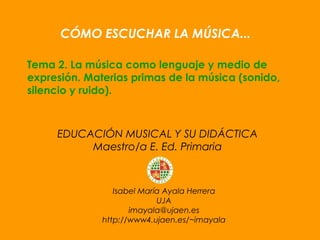 Isabel María Ayala Herrera
UJA
imayala@ujaen.es
http://www4.ujaen.es/~imayala
CÓMO ESCUCHAR LA MÚSICA...
Tema 2. La música como lenguaje y medio de
expresión. Materias primas de la música (sonido,
silencio y ruido).
EDUCACIÓN MUSICAL Y SU DIDÁCTICA
Maestro/a E. Ed. Primaria
 