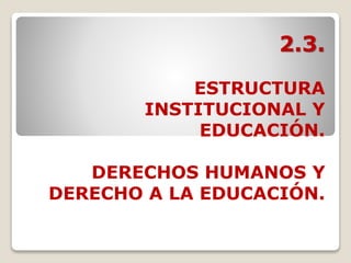 2.3.
ESTRUCTURA
INSTITUCIONAL Y
EDUCACIÓN.
DERECHOS HUMANOS Y
DERECHO A LA EDUCACIÓN.
 