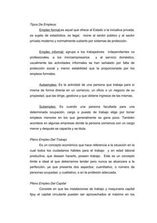 Tipos De Empleos:
Empleo formal:es aquel que ofrece el Estado o la iniciativa privada;
es sujeto de estadística, es legal, reúne al sector público y al sector
privado moderno y normalmente cubierto por sistemas de protección.
Empleo informal: agrupa a los trabajadores independientes no
profesionales, a los microempresarios y al servicio doméstico,
usualmente las actividades informales se han señalado por falta de
protección social y menor estabilidad que la proporcionada por los
empleos formales.
Autoempleo: Es la actividad de una persona que trabaja para sí
misma de forma directa en un comercio, un oficio o un negocio de su
propiedad, que las dirige, gestiona y que obtiene ingresos de las mismas.
Subempleo: Es cuando una persona facultada para una
determinada ocupación, cargo o puesto de trabajo elige por tomar
empleos menores en los que generalmente se gana poco. También
acontece en algunas empresas donde la persona comienza con un cargo
menor y después se capacita y se titula.
Pleno Empleo Del Trabajo
Es un concepto económico que hace referencia a la situación en la
cual todos los ciudadanos hábiles para el trabajo y en edad laboral
productiva, que desean hacerlo, poseen trabajo. Este es un concepto
limite e ideal al que deberíamos tender pero nunca se alcanzara a la
perfección, ya que presenta dos aspectos: cuantitativo, o número de
personas ocupadas; y cualitativo, o en la profesión adecuada.
Pleno Empleo Del Capital
Consiste en que las instalaciones de trabajo y maquinaria capital
fijoy el capital circulante puedan ser aprovechados al máximo en los
 