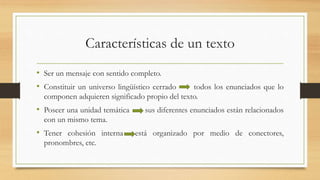 Características de un texto
• Ser un mensaje con sentido completo.
• Constituir un universo lingüístico cerrado todos los enunciados que lo
componen adquieren significado propio del texto.
• Poseer una unidad temática sus diferentes enunciados están relacionados
con un mismo tema.
• Tener cohesión interna está organizado por medio de conectores,
pronombres, etc.
 