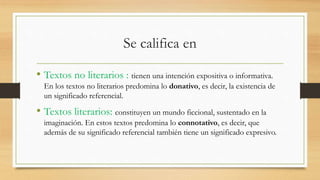 Se califica en
• Textos no literarios : tienen una intención expositiva o informativa.
En los textos no literarios predomina lo donativo, es decir, la existencia de
un significado referencial.
• Textos literarios: constituyen un mundo ficcional, sustentado en la
imaginación. En estos textos predomina lo connotativo, es decir, que
además de su significado referencial también tiene un significado expresivo.
 