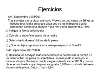 Ejercicios
PAU Septiembre 2003/200
Tras someter a una pieza a ensayo Vickers on una carga de 20 Kp se
obtiene una huella en la que cada uno de los triángulos que la
componen tienen una altura h = 0,2 mm y una base b= 0,37 mm.
a) Indique la forma de la huella
b) Calcule la superficie lateral de la huella
c) Determine la dureza Vickers de la pieza
d) ¿Qué ventajas representa este ensayo respecto al Brinell?
PAU Septiembre 2007/2008
a) Describa los ensayos más adecuados para determinar la dureza de
un material b) Una pieza es sometida a un ensayo de dureza por el
método Vickers. Sabiendo que la cargaempleada es de 200 N y que se
obtiene una huella cuya diagonal es igual a 0,260 mm, calcule ladureza
Vickers de la pieza. Datos: 1 kp = 9,8N
 