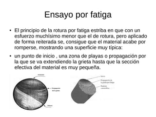 Ensayo por fatiga
● El principio de la rotura por fatiga estriba en que con un
esfuerzo muchísimo menor que el de rotura, pero aplicado
de forma reiterada se, consigue que el material acabe por
romperse, mostrando una superficie muy típica:
● un punto de inicio , una zona de playas o propagación por
la que se va extendiendo la grieta hasta que la sección
efectiva del material es muy pequeña.
 