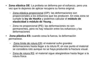 ● Zona elástica OE: La probeta se deforma por el esfuerzo, pero una
vez que lo dejamos de aplicar recupera su forma original.
– Zona elástica proporcional (OP): las deformaciones son
proporcionales a los esfuerzos que los producen. En esta zona se
cumple la ley de HooKe y podemos calcular el módulo de
elasticidad o módulo de Young .
– Zona no proporcional (PE): las deformaciones no son
permanentes, pero no hay relación entre los esfuerzos y las
deformaciones
● Zona plástica ES: cuando cesa la fuerza, la deformación
permanece.
– Zona límite de rotura ER: el material sufre grandes
deformaciones hasta llegar a la rotura R; en ese punto el material
se considera roto aunque no se haya producido la fractura visual.
– Zona de rotura RS: el material sigue alargándose hasta llegar a la
rotura física
 