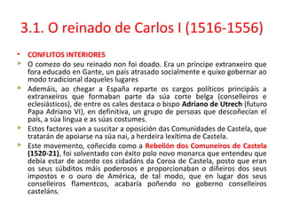 3.1. O reinado de Carlos I (1516-1556)
• CONFLITOS INTERIORES
 O comezo do seu reinado non foi doado. Era un príncipe extranxeiro que
fora educado en Gante, un país atrasado socialmente e quixo gobernar ao
modo tradicional daqueles lugares
 Ademáis, ao chegar a España reparte os cargos políticos principáis a
extranxeiros que formaban parte da súa corte belga (conselleiros e
eclesiásticos), de entre os cales destaca o bispo Adriano de Utrech (futuro
Papa Adriano VI), en definitiva, un grupo de persoas que descoñecían el
país, a súa lingua e as súas costumes.
 Estos factores van a suscitar a oposición das Comunidades de Castela, que
tratarán de apoiarse na súa nai, a herdeira lexítima de Castela.
 Este movemento, coñecido como a Rebelión dos Comuneiros de Castela
(1520-21), foi solventado con éxito polo novo monarca que entendeu que
debía estar de acordo cos cidadáns da Coroa de Castela, posto que eran
os seus súbditos máis poderosos e proporcionaban o diñeiros dos seus
impostos e o ouro de América, de tal modo, que en lugar dos seus
conselleiros flamentcos, acabaría poñendo no goberno conselleiros
casteláns.
 