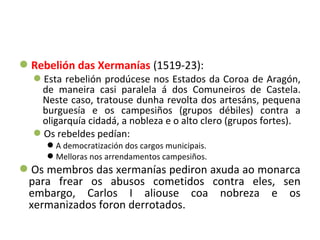Rebelión das Xermanías (1519-23):
Esta rebelión prodúcese nos Estados da Coroa de Aragón,
de maneira casi paralela á dos Comuneiros de Castela.
Neste caso, tratouse dunha revolta dos artesáns, pequena
burguesía e os campesiños (grupos débiles) contra a
oligarquía cidadá, a nobleza e o alto clero (grupos fortes).
Os rebeldes pedían:
A democratización dos cargos municipais.
Melloras nos arrendamentos campesiños.
Os membros das xermanías pediron axuda ao monarca
para frear os abusos cometidos contra eles, sen
embargo, Carlos I aliouse coa nobreza e os
xermanizados foron derrotados.
 