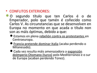 • CONFLITOS EXTERIORES:
O segundo título que ten Carlos é o de
Emperador, polo que tamén é coñecido como
Carlos V. As circunstancias que se desenvolven en
Europa no momento en que acada o título non
son as máis óptimas, debido a que:
Estamos en plena rebelión contra os protestantes en
Centroeuropa.
Francia pretende dominar Italia (acaba perdendo o
Milanesado).
Cada vez resulta máis amenazadora a expansión
doImperio Otomano (turco) polo Mediterráneo e o sur
de Europa (acaban perdendo Túnez).
 