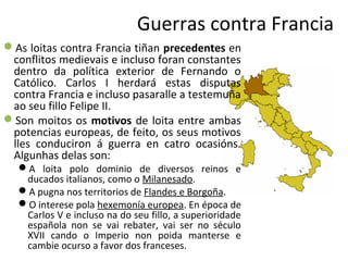 Guerras contra Francia
As loitas contra Francia tiñan precedentes en
conflitos medievais e incluso foran constantes
dentro da política exterior de Fernando o
Católico. Carlos I herdará estas disputas
contra Francia e incluso pasaralle a testemuña
ao seu fillo Felipe II.
Son moitos os motivos de loita entre ambas
potencias europeas, de feito, os seus motivos
lles conduciron á guerra en catro ocasións.
Algunhas delas son:
A loita polo dominio de diversos reinos e
ducados italianos, como o Milanesado.
A pugna nos territorios de Flandes e Borgoña.
O interese pola hexemonía europea. En época de
Carlos V e incluso na do seu fillo, a superioridade
española non se vai rebater, vai ser no século
XVII cando o Imperio non poida manterse e
cambie ocurso a favor dos franceses.
 