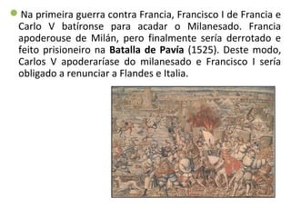 Na primeira guerra contra Francia, Francisco I de Francia e
Carlo V batíronse para acadar o Milanesado. Francia
apoderouse de Milán, pero finalmente sería derrotado e
feito prisioneiro na Batalla de Pavía (1525). Deste modo,
Carlos V apoderaríase do milanesado e Francisco I sería
obligado a renunciar a Flandes e Italia.
 