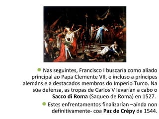 Nas seguintes, Francisco I buscaría como aliado
principal ao Papa Clemente VII, e incluso a príncipes
alemáns e a destacados membros do Imperio Turco. Na
súa defensa, as tropas de Carlos V levarían a cabo o
Sacco di Roma (Saqueo de Roma) en 1527.
Estes enfrentamentos finalizarían –aínda non
definitivamente- coa Paz de Crépy de 1544.
 