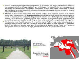  Turquía foise enriquecendo enormemente debido ao monopolio que levaba exercendo un tempo do
mercado das Indias Orientais, por iso é polo que contase con recursos suficientes como para comezar a
expandir o seu territorio por Centroeuropa (os Balcanes, Hungría e Ata Viena) e polo norte de África;
ata, trataba de continuar expandindo o seu dominio ameazando as posesións de Carlos V na zona do
Danubio e o Mediterráneo.
 Ademais da súa riqueza económica, este Imperio contaba cun poderoso exército que cosechó
importantes vitorias, como a da Batalla de Mohács. Logo desta contenda, que acabaría coa derrota de
Luís II de Hungría, e tras varios anos de guerra civil, a maior parte de Hungría sería absorbida polo
Imperio Turco. Fernando I, irmán de Carlos V, sería nomeado monarca da parte de Hungría que non
conquistaran os turcos (e de Bohemia). Hungría, deste xeito, pasaría a formar parte da órbita imperial.
 Mentres esta era a situación que se vivía no continente, no Mediterráneo occidental, os turcos eran
apoiados polos piratas de Argel, que saqueaban as costas e atacaban ás flotas españolas. O emperador
deixaría de lado este asunto, polo que, si exceptuamos o ataque contra Túnez, sufririamos un
estrepitosos fracaso na conquista de Argel, posto que os ataques dos piratas continuarían.
Expansión do Imperio
Otomano en 1683
Monumento á
Batalla de Mohács
 