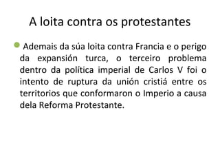 A loita contra os protestantes
Ademais da súa loita contra Francia e o perigo
da expansión turca, o terceiro problema
dentro da política imperial de Carlos V foi o
intento de ruptura da unión cristiá entre os
territorios que conformaron o Imperio a causa
dela Reforma Protestante.
 