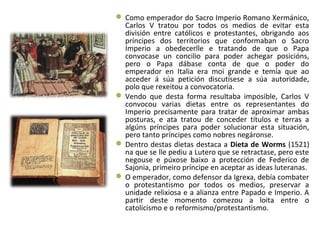  Como emperador do Sacro Imperio Romano Xermánico,
Carlos V tratou por todos os medios de evitar esta
división entre católicos e protestantes, obrigando aos
príncipes dos territorios que conformaban o Sacro
Imperio a obedecerlle e tratando de que o Papa
convocase un concilio para poder achegar posicións,
pero o Papa dábase conta de que o poder do
emperador en Italia era moi grande e temía que ao
acceder á súa petición discutísese a súa autoridade,
polo que rexeitou a convocatoria.
 Vendo que desta forma resultaba imposible, Carlos V
convocou varias dietas entre os representantes do
Imperio precisamente para tratar de aproximar ambas
posturas, e ata tratou de conceder títulos e terras a
algúns príncipes para poder solucionar esta situación,
pero tanto príncipes como nobres negáronse.
 Dentro destas dietas destaca a Dieta de Worms (1521)
na que se lle pediu a Lutero que se retractase, pero este
negouse e púxose baixo a protección de Federico de
Sajonia, primeiro príncipe en aceptar as ideas luteranas.
 O emperador, como defensor da Igrexa, debía combater
o protestantismo por todos os medios, preservar a
unidade relixiosa e a alianza entre Papado e Imperio. A
partir deste momento comezou a loita entre o
catolicismo e o reformismo/protestantismo.
 