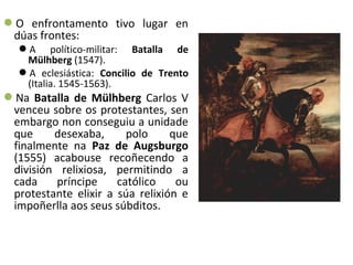 O enfrontamento tivo lugar en
dúas frontes:
A político-militar: Batalla de
Mülhberg (1547).
A eclesiástica: Concilio de Trento
(Italia. 1545-1563).
Na Batalla de Mülhberg Carlos V
venceu sobre os protestantes, sen
embargo non conseguiu a unidade
que desexaba, polo que
finalmente na Paz de Augsburgo
(1555) acabouse recoñecendo a
división relixiosa, permitindo a
cada príncipe católico ou
protestante elixir a súa relixión e
impoñerlla aos seus súbditos.
 