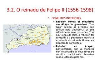 3.2. O reinado de Felipe II (1556-1598)
• CONFLITOS INTERIORES
– Rebelión contra os mouriscos
nas Alpujarras granadinas. Tivo
lugar debido ás presións que
sufrían para abandonar as súa
relixión e os seus costumes. Tras
dous anos de loita, a rebelión foi
sufocada e a poboación mourisca
expulsada do reino de Granada e
dispersada por Castela.
– Rebelión en Aragón.
Consideraban que o monarca
non respectaba os seus foros ou
dereitos tradicionais. Rematou
sendo sofocada polo rei.
 