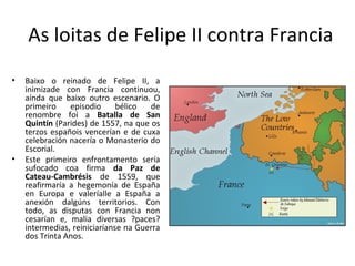 As loitas de Felipe II contra Francia
• Baixo o reinado de Felipe II, a
inimizade con Francia continuou,
aínda que baixo outro escenario. O
primeiro episodio bélico de
renombre foi a Batalla de San
Quintín (Parides) de 1557, na que os
terzos españois vencerían e de cuxa
celebración nacería o Monasterio do
Escorial.
• Este primeiro enfrontamento sería
sufocado coa firma da Paz de
Cateau-Cambrésis de 1559, que
reafirmaría a hegemonía de España
en Europa e valeríalle a España a
anexión dalgúns territorios. Con
todo, as disputas con Francia non
cesarían e, malia diversas ?paces?
intermedias, reiniciaríanse na Guerra
dos Trinta Anos.
 