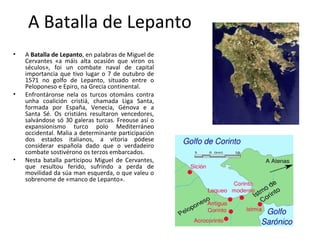 A Batalla de Lepanto
• A Batalla de Lepanto, en palabras de Miguel de
Cervantes «a máis alta ocasión que viron os
séculos», foi un combate naval de capital
importancia que tivo lugar o 7 de outubro de
1571 no golfo de Lepanto, situado entre o
Peloponeso e Epiro, na Grecia continental.
• Enfrontáronse nela os turcos otománs contra
unha coalición cristiá, chamada Liga Santa,
formada por España, Venecia, Génova e a
Santa Sé. Os cristiáns resultaron vencedores,
salvándose só 30 galeras turcas. Freouse así o
expansionismo turco polo Mediterráneo
occidental. Malia a determinante participación
dos estados italianos, a vitoria pódese
considerar española dado que o verdadeiro
combate sostivérono os terzos embarcados.
• Nesta batalla participou Miguel de Cervantes,
que resultou ferido, sufrindo a perda de
movilidad da súa man esquerda, o que valeu o
sobrenome de «manco de Lepanto».
 