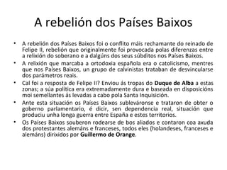 A rebelión dos Países Baixos
• A rebelión dos Países Baixos foi o conflito máis rechamante do reinado de
Felipe II, rebelión que originalmente foi provocada polas diferenzas entre
a relixión do soberano e a dalgúns dos seus súbditos nos Países Baixos.
• A relixión que marcaba a ortodoxia española era o catolicismo, mentres
que nos Países Baixos, un grupo de calvinistas trataban de desvincularse
dos parámetros reais.
• Cal foi a resposta de Felipe II? Enviou ás tropas do Duque de Alba a estas
zonas; a súa política era extremadamente dura e baseada en disposicións
moi semellantes ás levadas a cabo pola Santa Inquisición.
• Ante esta situación os Países Baixos subleváronse e trataron de obter o
goberno parlamentario, é dicir, sen dependencia real, situación que
produciu unha longa guerra entre España e estes territorios.
• Os Países Baixos souberon rodearse de bos aliados e contaron coa axuda
dos protestantes alemáns e franceses, todos eles (holandeses, franceses e
alemáns) dirixidos por Guillermo de Orange.
 
