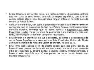 • Felipe II trataría de facelos entrar en razón mediante diplomacia, política
que non daría os seus froitos; ademais, as tropas españolas, cansas e sen
cobrar salario algún, non demostraban ningún interese na loita armada
contra os Países Baixos.
• A situación era difícil, con todo, o gobernador español Alejandro Farnesio,
conseguiu que as provincias do Sur dos Países Baixos continuasen baixo
dominio español, mentres que no norte nacería a República das Sete
Provincias Unidas. Estas tratarían de proclamar a súa independencia, con
todo, a monarquía tardaría un tempo en recoñecela.
• Esta división en provincias do sur e do norte, así como a dependencia do
sur á Coroa Española e a creación das Sete Provincias Unidas do Norte
asinouse na Unión de Arras ou Unión de Utrech, no ano 1579.
• Esta firma non supuxo o fin da guerra senón que, por unha banda, se
fomentó nas provincias do norte un sentimento nacional e un crecente
odio aos españois e, doutra banda, a guerra acabou xeneralizándose, e
levou á loita española non só cos pobos do norte, senón tamén con
Francia e Inglaterra.
 