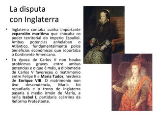 La disputa
con Inglaterra
• Inglaterra contaba cunha importante
expansión marítima que chocaba co
poder territorial do Imperio Español.
Ambas potencias anhelaban o
Atlántico, fundamentalmente polos
beneficios económicos que reportaba
o Continente Americano.
• En época de Carlos V non houbo
problemas graves entre ambas
potencias e o que é máis, a diplomacia
de Carlos V favoreceu o matrimonio
entre Felipe II e María Tudor, herdeira
de Enrique VIII. O matrimonio non
tivo descendencia, María foi
repudiada e o trono de Inglaterra
pasaría á medio irmán de María, a
raíña Isabel I, partidaria acérrima da
Reforma Protestante.
 