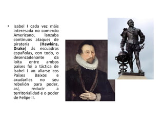 • Isabel I cada vez máis
interesada no comercio
Americano, lanzaba
continuos ataques de
piratería (Hawkins,
Drake) ás escuadras
españolas, con todo, o
desencadenante da
loita entre ambos
países foi a táctica de
Isabel I ao aliarse cos
Países Baixos e
axudarlles no seu
rebelión para poder,
así, reducir a
territorialidad e o poder
de Felipe II.
 