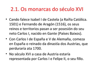 2.1. Os monarcas do século XVI
• Cando falece Isabel I de Castela (a Raíña Católica.
1501) e Fernando de Aragón (1516), os seus
reinos e territorios pasan a ser posesión do seu
neto Carlos I, nacido en Gante (Países Baixos).
• Con Carlos I de España e V de Alemaña, comeza
en España o reinado da dinastía dos Austrias, que
perduraría ata 1700.
• No século XVI a casa de Austria estaría
representada por Carlos I e Felipe II, o seu fillo.
 