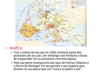 • FELIPE II:
– Tras a morte do seu pai en 1556, herdaría parte das
posesións do seu pai, sen embargo non herdaría o título
de emperador nin as posesións centroeuropeas.
– Pola súa parte incorporaría aos seus territorios Filipinas e
o Reino de Portugal. Foi tan grande o seu imperio que,
dicíase na súa época que nel “nunca se poñía o sol”.
 