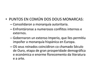 • PUNTOS EN COMÚN DOS DOUS MONARCAS:
– Consolidaron a monarquía autoritaria.
– Enfrontáronse a numerosos conflitos internos e
externos.
– Gobernaron un extenso Imperio, que lles permitiu
impoñer a monarquía hispánica en Europa.
– OS seus reinados coincidiron co chamado Século
de Ouro, etapa de gran prosperidade demográfica
e económica e enorme florecemento da literatura
e a arte.
 