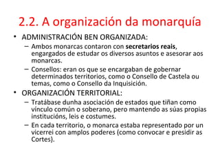 2.2. A organización da monarquía
• ADMINISTRACIÓN BEN ORGANIZADA:
– Ambos monarcas contaron con secretarios reais,
engargados de estudar os diversos asuntos e asesorar aos
monarcas.
– Consellos: eran os que se encargaban de gobernar
determinados territorios, como o Consello de Castela ou
temas, como o Consello da Inquisición.
• ORGANIZACIÓN TERRITORIAL:
– Tratábase dunha asociación de estados que tiñan como
vínculo común o soberano, pero mantendo as súas propias
institucións, leis e costumes.
– En cada territorio, o monarca estaba representado por un
vicerrei con amplos poderes (como convocar e presidir as
Cortes).
 