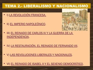 • I) LA REVOLUCIÓN FRANCESA.
• II) EL IMPERIO NAPOLEÓNICO.
• III) EL REINADO DE CARLOS IV Y LA GUERRA DE LA
INDEPENDENCIA.
• IV) LA RESTAURACIÓN. EL REINADO DE FERNANDO VII.
• V) LAS REVOLUCIONES LIBERALES Y NACIONALES.
• VI) EL REINADO DE ISABEL II Y EL SEXENIO DEMOCRÁTICO.
TEMA 2.- LIBERALISMO Y NACIONALISMO
 