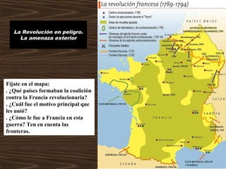 La Revolución en peligro.
La amenaza exterior
Fíjate en el mapa:
. ¿Qué países formaban la coalición
contra la Francia revolucionaria?
. ¿Cuál fue el motivo principal que
les unió?
. ¿Cómo le fue a Francia en esta
guerra? Ten en cuenta las
fronteras.
 