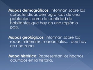 Mapas demográficos: Informan sobre las
características demográficas de una
población, como la cantidad de
habitantes que hay en una región o
país.
Mapas geológicos: Informan sobre las
rocas, minerales, manantiales… que hay
en una zona.
Mapa histórico: Representan los hechos
ocurridos en la historia.
 