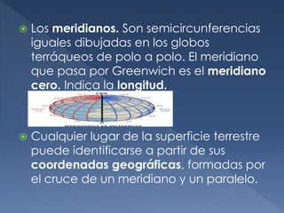  Los meridianos. Son semicircunferencias
iguales dibujadas en los globos
terráqueos de polo a polo. El meridiano
que pasa por Greenwich es el meridiano
cero. Indica la longitud.
 Cualquier lugar de la superficie terrestre
puede identificarse a partir de sus
coordenadas geográficas, formadas por
el cruce de un meridiano y un paralelo.
 