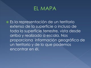  Es la representación de un territorio
extenso de la superficie o incluso de
toda la superficie terrestre, vista desde
arriba y realizado a escala. Nos
proporciona información geográfica de
un territorio y de lo que podemos
encontrar en él.
 