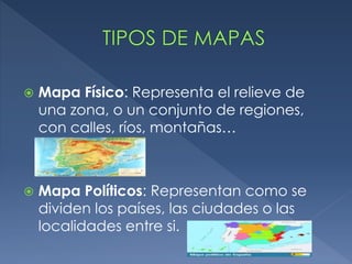  Mapa Físico: Representa el relieve de
una zona, o un conjunto de regiones,
con calles, ríos, montañas…
 Mapa Políticos: Representan como se
dividen los países, las ciudades o las
localidades entre si.
 
