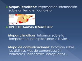  Mapas Temáticos: Representan información
sobre un tema en concreto.
 TIPOS DE MAPAS TEMATICOS:
Mapas climáticos: Informan sobre la
temperatura, precipitaciones o lluvias.
Mapa de comunicaciones: Informan sobre
las distintas vías de comunicación
carreteras, ferrocarriles, aeropuertos…
 