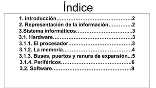 1. introducción……………………………………..2
2. Representación de la información…………..2
3.Sistema informáticos…………………………...3
3.1. Hardware……………………………………….3
3.1.1. El procesador……………………………….3
3.1.2. La memoria………………………………….4
3.1.3. Buses, puertos y ranura de expansión...5
3.1.4. Periféricos…………………………………..6
3.2. Software……………………………………….9
Índice
 