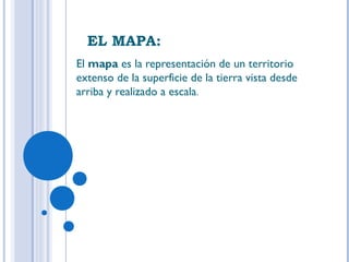 EL MAPA:
El mapa es la representación de un territorio
extenso de la superficie de la tierra vista desde
arriba y realizado a escala.
 