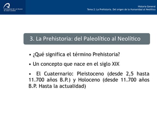 Historia General
Tema 2: La Prehistoria. Del origen de la Humanidad al Neolítico
•  ¿Qué significa el término Prehistoria?
•  Un concepto que nace en el siglo XIX
3.	
  La	
  Prehistoria:	
  del	
  Paleolí>co	
  al	
  Neolí>co	
  
•  El Cuaternario: Pleistoceno (desde 2,5 hasta
11.700 años B.P.) y Holoceno (desde 11.700 años
B.P. Hasta la actualidad)
 