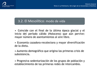 Historia General
Tema 2: La Prehistoria. Del origen de la Humanidad al Neolítico
•  Coincide con el final de la última época glacial y el
inicio del período cálido (Holoceno) que aún pervive:
mayor número de asentamientos al aire libre.
3.2.	
  El	
  Mesolí>co:	
  modo	
  de	
  vida	
  
•  Economía cazadora-recolectora y mayor diversificación
de la dieta.
•  Progresiva sedentarización de los grupos de población y
establecimiento de las primeras redes de intercambio.
• Aumento demográfico que origina las primeras crisis de
subsistencia.
 