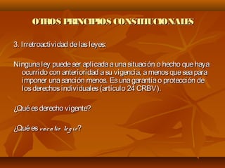 OTROS PRINCIPIOS CONSTITUCIONALESOTROS PRINCIPIOS CONSTITUCIONALES
3. Irretroactividad delasleyes:3. Irretroactividad delasleyes:
Ningunaley puedeser aplicadaaunasituación o hecho quehayaNingunaley puedeser aplicadaaunasituación o hecho quehaya
ocurrido con anterioridad asu vigencia, amenosqueseaparaocurrido con anterioridad asu vigencia, amenosqueseapara
imponer unasanción menos. Esunagarantíao protección deimponer unasanción menos. Esunagarantíao protección de
losderechosindividuales(artículo 24 CRBV).losderechosindividuales(artículo 24 CRBV).
¿Quéesderecho vigente?¿Quéesderecho vigente?
¿Quées¿Quées vacatio legisvacatio legis??
 