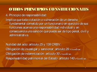 OTROS PRINCIPIOS CONSTITUCIONALESOTROS PRINCIPIOS CONSTITUCIONALES
4. Principio deresponsabilidad:4. Principio deresponsabilidad:
Implicaquetodaviolación o vulneración deun derechoImplicaquetodaviolación o vulneración deun derecho
fundamental cometido por un funcionario en ejercicio desusfundamental cometido por un funcionario en ejercicio desus
funcionesacarreaunaresponsabilidad individual y enfuncionesacarreaunaresponsabilidad individual y en
consecuenciaunasanción quepuedeser detipo penal, civil yconsecuenciaunasanción quepuedeser detipo penal, civil y
administrativa.administrativa.
Nulidad del acto: artículo 25 y 139 CRBV.Nulidad del acto: artículo 25 y 139 CRBV.
Obligación deinvestigar y sancionar: artículo 29Obligación deinvestigar y sancionar: artículo 29 eiusdem.eiusdem.
Obligación deindemnización: artículo 30Obligación deindemnización: artículo 30 eiusdem.eiusdem.
Responsabilidad patrimonial del Estado: artículo 140Responsabilidad patrimonial del Estado: artículo 140 eiusdem.eiusdem.
 