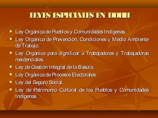 LEYES ESPECIALES EN DDHHLEYES ESPECIALES EN DDHH
 Ley OrgánicadePueblosy ComunidadesIndígenas.Ley OrgánicadePueblosy ComunidadesIndígenas.
 Ley Orgánica de Prevención, Condiciones y Medio AmbienteLey Orgánica de Prevención, Condiciones y Medio Ambiente
deTrabajo.deTrabajo.
 Ley Orgánica para dignificar a Trabajadores y TrabajadorasLey Orgánica para dignificar a Trabajadores y Trabajadoras
residenciales.residenciales.
 Ley deGestión Integral delaBasura.Ley deGestión Integral delaBasura.
 Ley OrgánicadeProcesosElectorales.Ley OrgánicadeProcesosElectorales.
 Ley del Seguro Social.Ley del Seguro Social.
 Ley de Patrimonio Cultural de los Pueblos y ComunidadesLey de Patrimonio Cultural de los Pueblos y Comunidades
Indígenas.Indígenas.
 