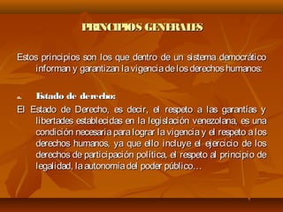 PRINCIPIOS GENERALESPRINCIPIOS GENERALES
Estos principios son los que dentro de un sistema democráticoEstos principios son los que dentro de un sistema democrático
informan y garantizan lavigenciadelosderechoshumanos:informan y garantizan lavigenciadelosderechoshumanos:
a.a. Estado de derecho:Estado de derecho:
El Estado de Derecho, es decir, el respeto a las garantías yEl Estado de Derecho, es decir, el respeto a las garantías y
libertades establecidas en la legislación venezolana, es unalibertades establecidas en la legislación venezolana, es una
condición necesaria para lograr la vigencia y el respeto a loscondición necesaria para lograr la vigencia y el respeto a los
derechos humanos, ya que ello incluye el ejercicio de losderechos humanos, ya que ello incluye el ejercicio de los
derechos de participación política, el respeto al principio dederechos de participación política, el respeto al principio de
legalidad, laautonomíadel poder público…legalidad, laautonomíadel poder público…
 